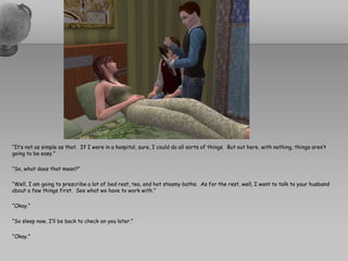 “It’s not as simple as that.  If I were in a hospital, sure, I could do all sorts of things.  But out here, with nothing, things aren’t going to be easy.”“So, what does that mean?”“Well, I am going to prescribe a lot of bed rest, tea, and hot steamy baths.  As for the rest, well, I want to talk to your husband about a few things first.  See what we have to work with.”“Okay.”“So sleep now, I’ll be back to check on you later.”“Okay.”