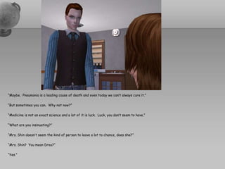 “Maybe.  Pneumonia is a leading cause of death and even today we can’t always cure it.”“But sometimes you can.  Why not now?”“Medicine is not an exact science and a lot of it is luck.  Luck, you don’t seem to have.”“What are you insinuating?”“Mrs. Shin doesn’t seem the kind of person to leave a lot to chance, does she?”“Mrs. Shin?  You mean Drea?” “Yes.”