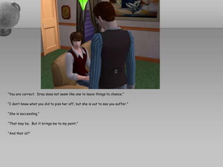 “You are correct.  Drea does not seem like one to leave things to chance.”“I don’t know what you did to piss her off, but she is out to see you suffer.”“She is succeeding.”“That may be.  But it brings me to my point.”“And that is?”