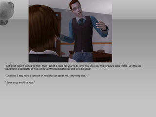 “Let’s not hope it comes to that, then.  What I need for you to do is to, how do I say this, procure some items.  A little lab equipment, a computer or two, a few controlled substances and we’d be good.”“I believe I may have a contact or two who can assist me.  Anything else?”“Some soup would be nice.”