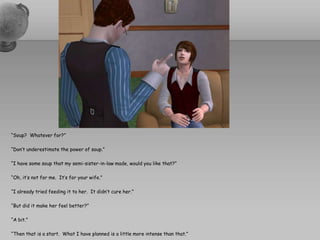 “Soup?  Whatever for?”“Don’t underestimate the power of soup.”“I have some soup that my semi-sister-in-law made, would you like that?”“Oh, it’s not for me.  It’s for your wife.”“I already tried feeding it to her.  It didn’t cure her.”“But did it make her feel better?”“A bit.”“Then that is a start.  What I have planned is a little more intense than that.”