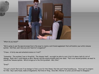 “What do you mean?”“We’re going to use the special properties in the soup to create a nutritional supplement that will bolster your wife’s immune system.  And then, well, have you ever heard of cryogenics?”“I have.  A fairly new and untested science is it not?”“Somewhat.  The problem I see is threefold.  The disease itself – we might be able to cure it but it’s done a hell of a lot of damage.  Right now I could sneeze on Mrs. Warner and she would probably keel over dead.  That is our second problem, we need to rebuild her immune system.  Which brings us to the third problem – Mrs. Shin.”“Drea?”“I’ve got a hunch that even if we manage to find a cure for this illness, that she won’t stop hounding you.   You’ve got to prepare for that.  Buy a safe house, make arrangements, that kind of thing.  Once Mrs. Warner is cured, you will need to disappear.”