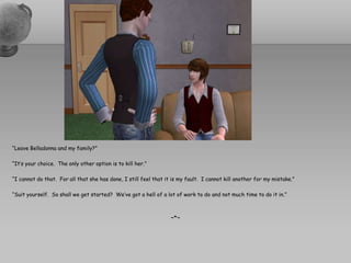 “Leave Belladonna and my family?”“It’s your choice.  The only other option is to kill her.”“I cannot do that.  For all that she has done, I still feel that it is my fault.  I cannot kill another for my mistake.”“Suit yourself.  So shall we get started?  We’ve got a hell of a lot of work to do and not much time to do it in.”~*~