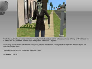 “Hey!  Clicker, director, or whatever the hell you call yourself, I could use a little action around here.  Waiting for Frank to call me is not my idea of a good time,  I swear if you don’t give me some action I’m gonna-”You’re going to kick ass and take names?  Look, you’ve got your lifetime want, you’re going to be happy for the rest of your life.  What more do you want?“How about a date or fifty.  Dream ones if you don’t mind.”I’ll see what I can do.