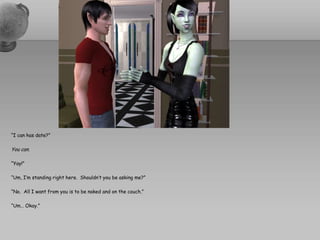 “I can has date?”You can.“Yay!”“Um, I’m standing right here.  Shouldn’t you be asking me?”“No.  All I want from you is to be naked and on the couch.”“Um… Okay.”