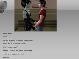 “Leaving so soon?”“Classes.”“Can’t you just woohoo the professor into submission?”“I could.  But I’m not really into beards.”“What’s wrong with guys?”“Nothing.  I’m just not fond of facial hair on females.”“Ahhhh, got it.  See you around then.”“Absolutely.”