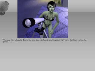 “You know, this really sucks.  I do not like being alone.  Can’t you do something about that?  You’re the clicker, you have the power.”