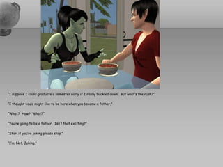“I suppose I could graduate a semester early if I really buckled down.  But what’s the rush?” “I thought you’d might like to be here when you became a father.”“What?  How?  What?”“You’re going to be a father.  Isn’t that exciting?”“Star, if you’re joking please stop.”“I’m. Not. Joking.”