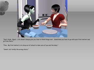 “Don’t think.  React.  Life doesn’t always give you time to think things over.  Sometimes you have to go with your first instinct and go from there.”“Fine.  My first instinct is to drop out of school to take care of you and the baby.”“Sweet, but totally the wrong choice.”