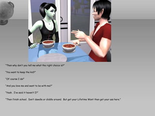 “Then why don’t you tell me what the right choice is?”“You want to keep the kid?”“Of course I do!”“And you love me and want to be with me?”“Yeah.  I’ve said it haven’t I?”“Then finish school.  Don’t dawdle or diddle around.  But get your Lifetime Want then get your ass here.”