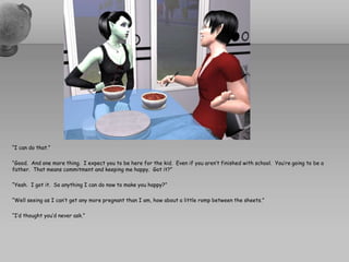 “I can do that.”“Good.  And one more thing.  I expect you to be here for the kid.  Even if you aren’t finished with school.  You’re going to be a father.  That means commitment and keeping me happy.  Got it?”“Yeah.  I got it.  So anything I can do now to make you happy?”“Well seeing as I can’t get any more pregnant than I am, how about a little romp between the sheets.”“I’d thought you’d never ask.”