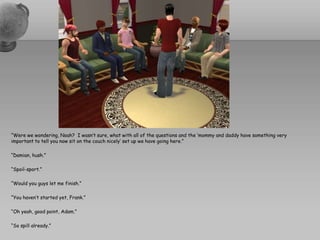 “Were we wondering, Noah?  I wasn’t sure, what with all of the questions and the ‘mommy and daddy have something very important to tell you now sit on the couch nicely’ set up we have going here.”“Damian, hush.”“Spoil-sport.”“Would you guys let me finish.”“You haven’t started yet, Frank.”“Oh yeah, good point, Adam.”“So spill already.”