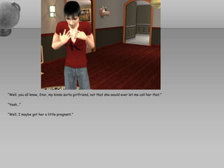 “Well, you all know, Star, my kindasorta girlfriend, not that she would ever let me call her that.”“Yeah…”“Well, I maybe got her a little pregnant.”