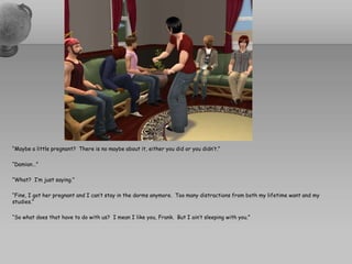 “Maybe a little pregnant?  There is no maybe about it, either you did or you didn’t.”“Damian…”“What?  I’m just saying.”“Fine, I got her pregnant and I can’t stay in the dorms anymore.  Too many distractions from both my lifetime want and my studies.”“So what does that have to do with us?  I mean I like you, Frank.  But I ain’t sleeping with you.”
