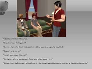 “I didn’t even think about that, Noah.”“So what were you thinking about.”“Starting a fraternity.  I could pledge people in and they could do my papers for me while I…”“Screwed your brains out.”“I hate it when you put it like that.”“But, it’s the truth.  Do what you want, I’m not going to have any part of it.”“Besides, it’s not like I don’t want to join a Fraternity.  But this way, we could choose the house, set up the rules, and everything.”