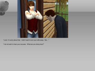 “Look, I’m sorry about that.  I didn’t want to turn your wife away.  But…” “I do not wish to hear your excuses.  What are you doing here?”