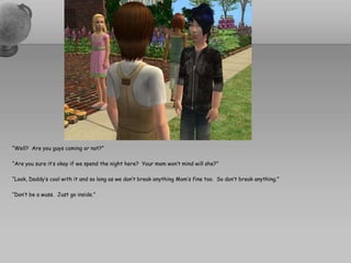 “Well?  Are you guys coming or not?”“Are you sure it’s okay if we spend the night here?  Your mom won’t mind will she?”“Look, Daddy’s cool with it and so long as we don’t break anything Mom’s fine too.  So don’t break anything.”“Don’t be a wuss.  Just go inside.”