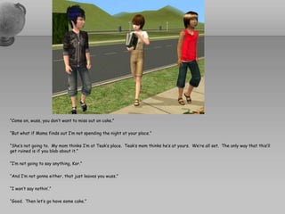 “Come on, wuss, you don’t want to miss out on cake.”“But what if Mama finds out I’m not spending the night at your place.”“She’s not going to.  My mom thinks I’m at Teak’s place.  Teak’s mom thinks he’s at yours.  We’re all set.  The only way that this’ll get ruined is if you blab about it.”“I’m not going to say anything, Kor.”“And I’m not gonna either, that just leaves you wuss.”“I won’t say nothin’.”“Good.  Then let’s go have some cake.”