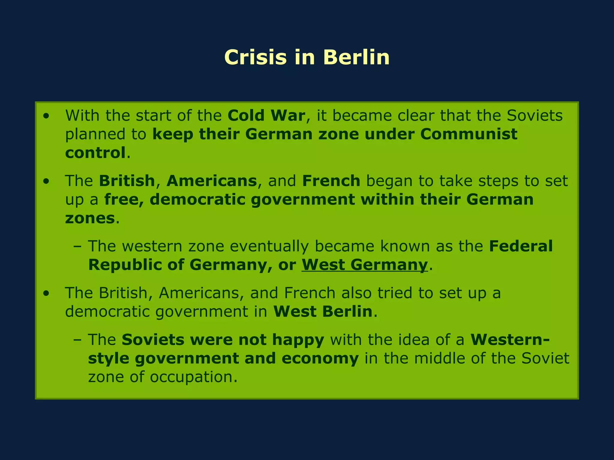 Crisis in Berlin With the start of the  Cold War , it became clear that the Soviets planned to  keep their German zone under Communist control . The  British ,  Americans , and  French  began to take steps to set up a  free, democratic government within their German zones . The western zone eventually became known as the  Federal Republic of Germany, or  West Germany . The British, Americans, and French also tried to set up a democratic government in  West Berlin . The  Soviets were not happy  with the idea of a  Western-style government and economy  in the middle of the Soviet zone of occupation. 