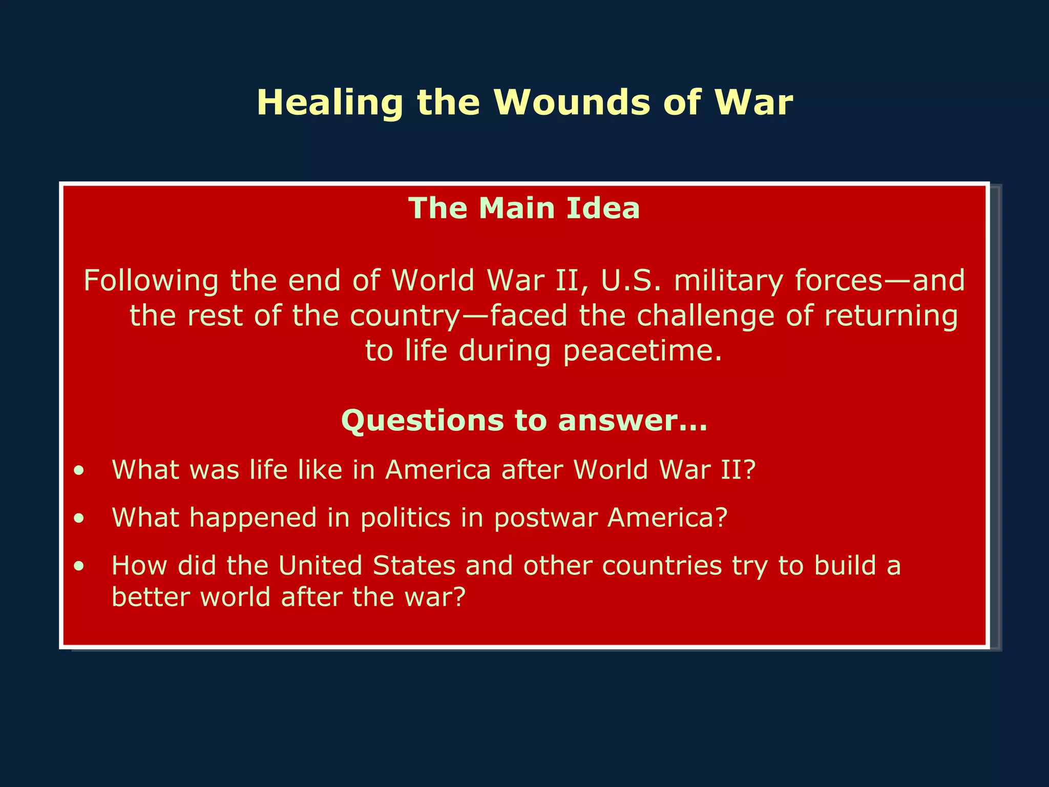 Healing the Wounds of War The Main Idea Following the end of World War II, U.S. military forces—and the rest of the country—faced the challenge of returning to life during peacetime. Questions to answer… What was life like in America after World War II?  What happened in politics in postwar America? How did the United States and other countries try to build a better world after the war? 
