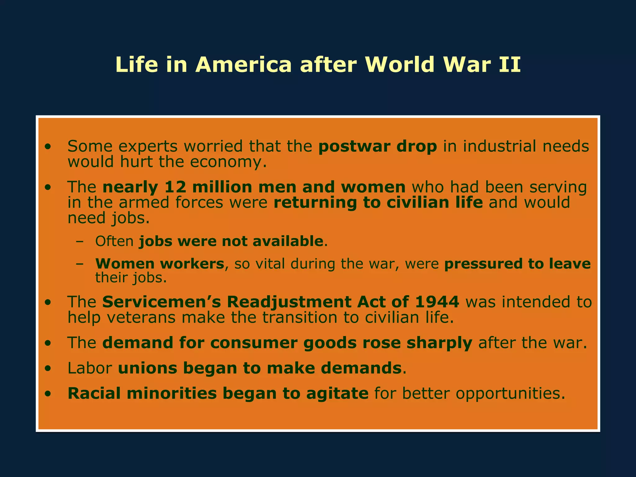 Life in America after World War II Some experts worried that the  postwar drop  in industrial needs would hurt the economy. The  nearly 12 million men and women  who had been serving in the armed forces were  returning to civilian life  and would need jobs. Often  jobs were not available . Women workers , so vital during the war, were  pressured to leave  their jobs. The  Servicemen’s Readjustment Act of 1944  was intended to help veterans make the transition to civilian life.  The  demand for consumer goods rose sharply  after the war. Labor  unions began to make demands . Racial minorities began to agitate  for better opportunities. 