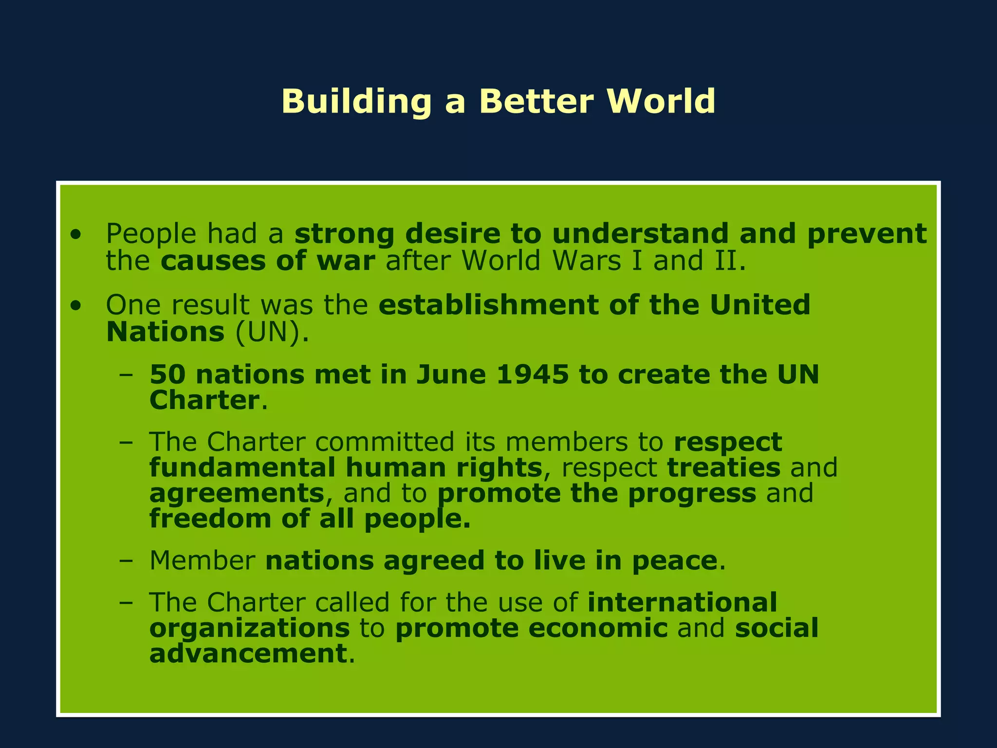 Building a Better World People had a  strong desire to understand and prevent  the  causes of war  after World Wars I and II. One result was the  establishment of the United Nations  (UN). 50 nations met in June 1945 to create the UN Charter . The Charter committed its members to  respect fundamental human rights , respect  treaties  and  agreements , and to  promote the progress  and  freedom of all people. Member  nations agreed to live in peace . The Charter called for the use of  international organizations  to  promote economic  and  social advancement . 