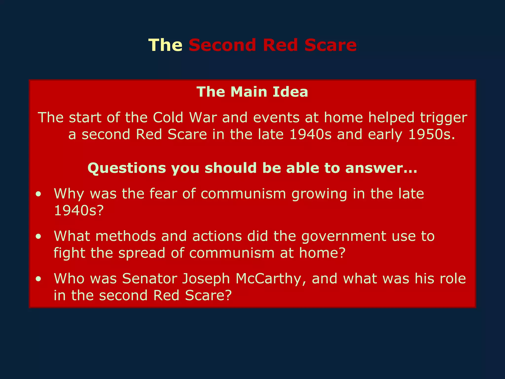 The  Second Red Scare The Main Idea The start of the Cold War and events at home helped trigger a second Red Scare in the late 1940s and early 1950s. Questions you should be able to answer… Why was the fear of communism growing in the late 1940s? What methods and actions did the government use to fight the spread of communism at home? Who was Senator Joseph McCarthy, and what was his role in the second Red Scare? 