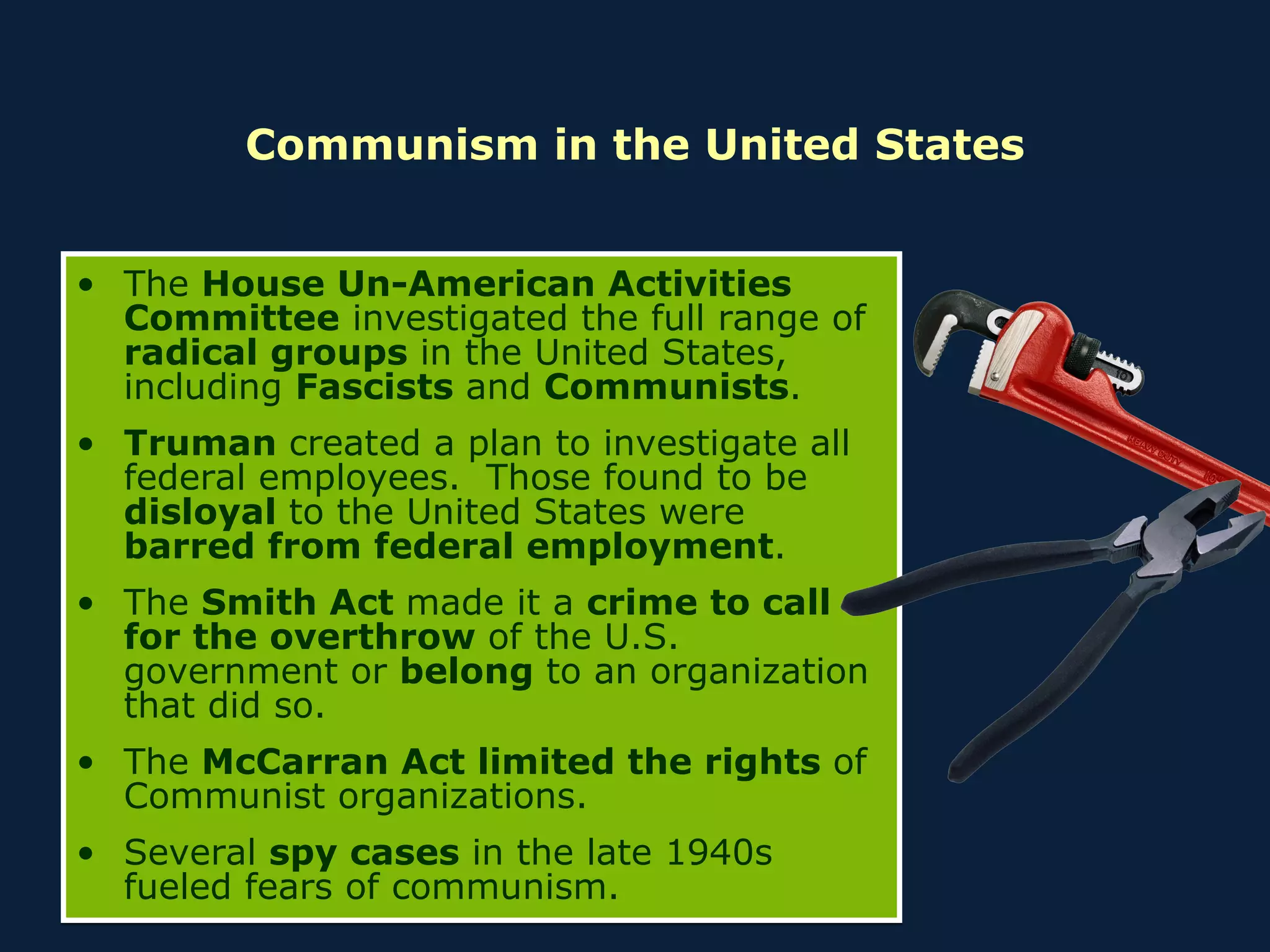 Communism in the United States The  House Un-American Activities Committee  investigated the full range of  radical groups  in the United States, including  Fascists  and  Communists . Truman  created a plan to investigate all federal employees.  Those found to be  disloyal  to the United States were  barred from federal employment . The  Smith Act  made it a  crime to call for the overthrow  of the U.S. government or  belong  to an organization that did so. The  McCarran Act limited the rights  of Communist organizations. Several  spy cases  in the late 1940s fueled fears of communism. 