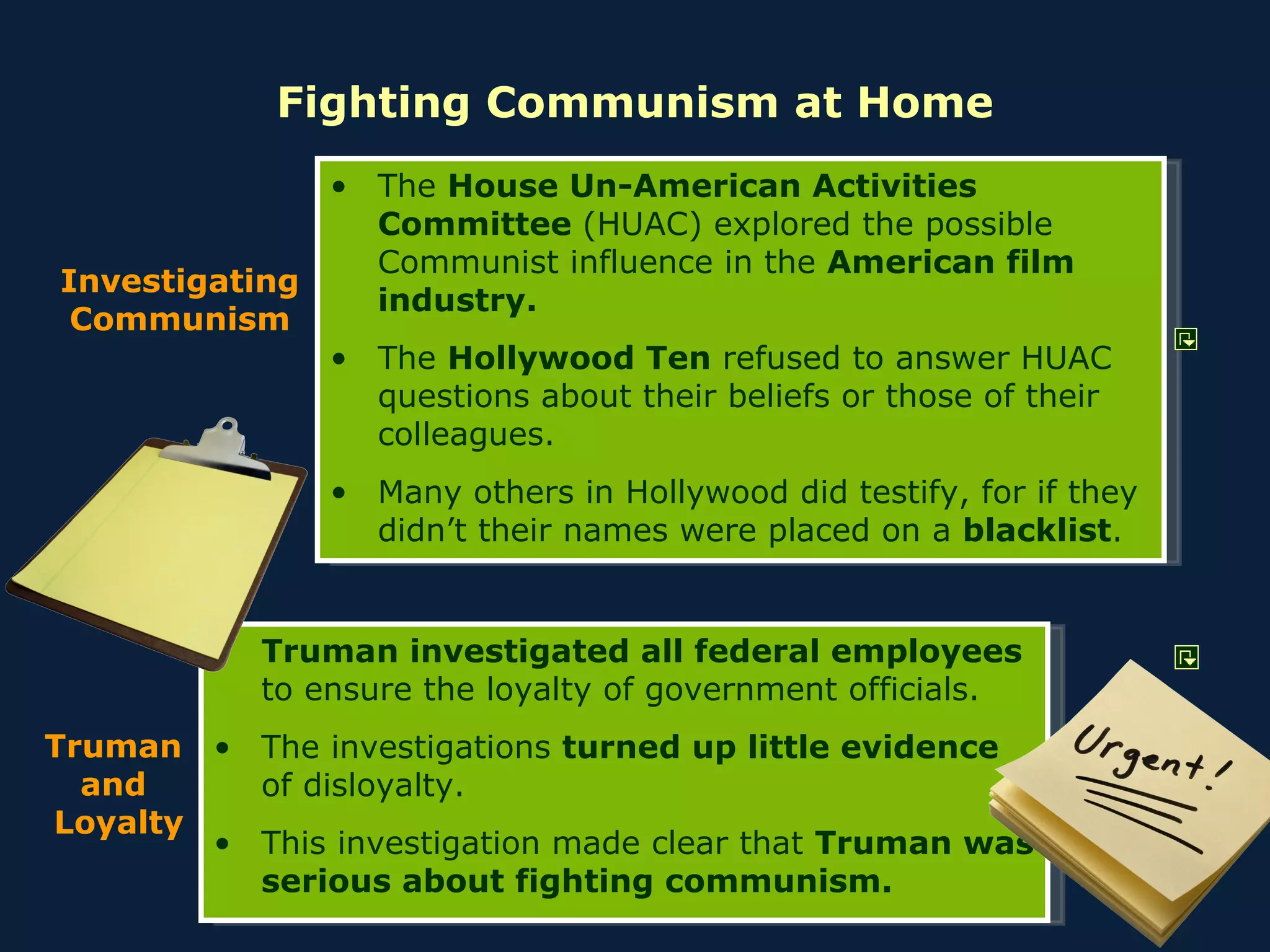 Fighting Communism at Home Truman investigated all federal employees  to ensure the loyalty of government officials. The investigations  turned up little evidence  of disloyalty. This investigation made clear that  Truman was serious about fighting communism. Investigating Communism The  House Un-American Activities Committee  (HUAC) explored the possible Communist influence in the  American film industry. The  Hollywood Ten  refused to answer HUAC questions about their beliefs or those of their colleagues. Many others in Hollywood did testify, for if they didn’t their names were placed on a  blacklist . Truman  and  Loyalty 