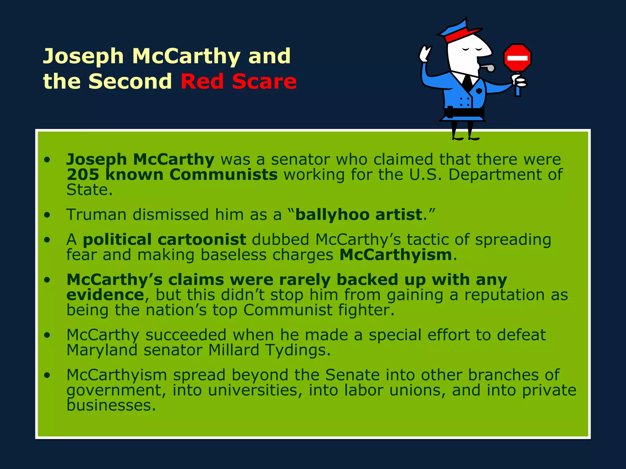Joseph McCarthy and  the Second  Red Scare Joseph McCarthy  was a senator who claimed that there were  205 known Communists  working for the U.S. Department of State. Truman dismissed him as a “ ballyhoo artist .” A  political cartoonist  dubbed McCarthy’s tactic of spreading fear and making baseless charges  McCarthyism . McCarthy’s claims were rarely backed up with any evidence , but this didn’t stop him from gaining a reputation as being the nation’s top Communist fighter. McCarthy succeeded when he made a special effort to defeat Maryland senator Millard Tydings. McCarthyism spread beyond the Senate into other branches of government, into universities, into labor unions, and into private businesses. 
