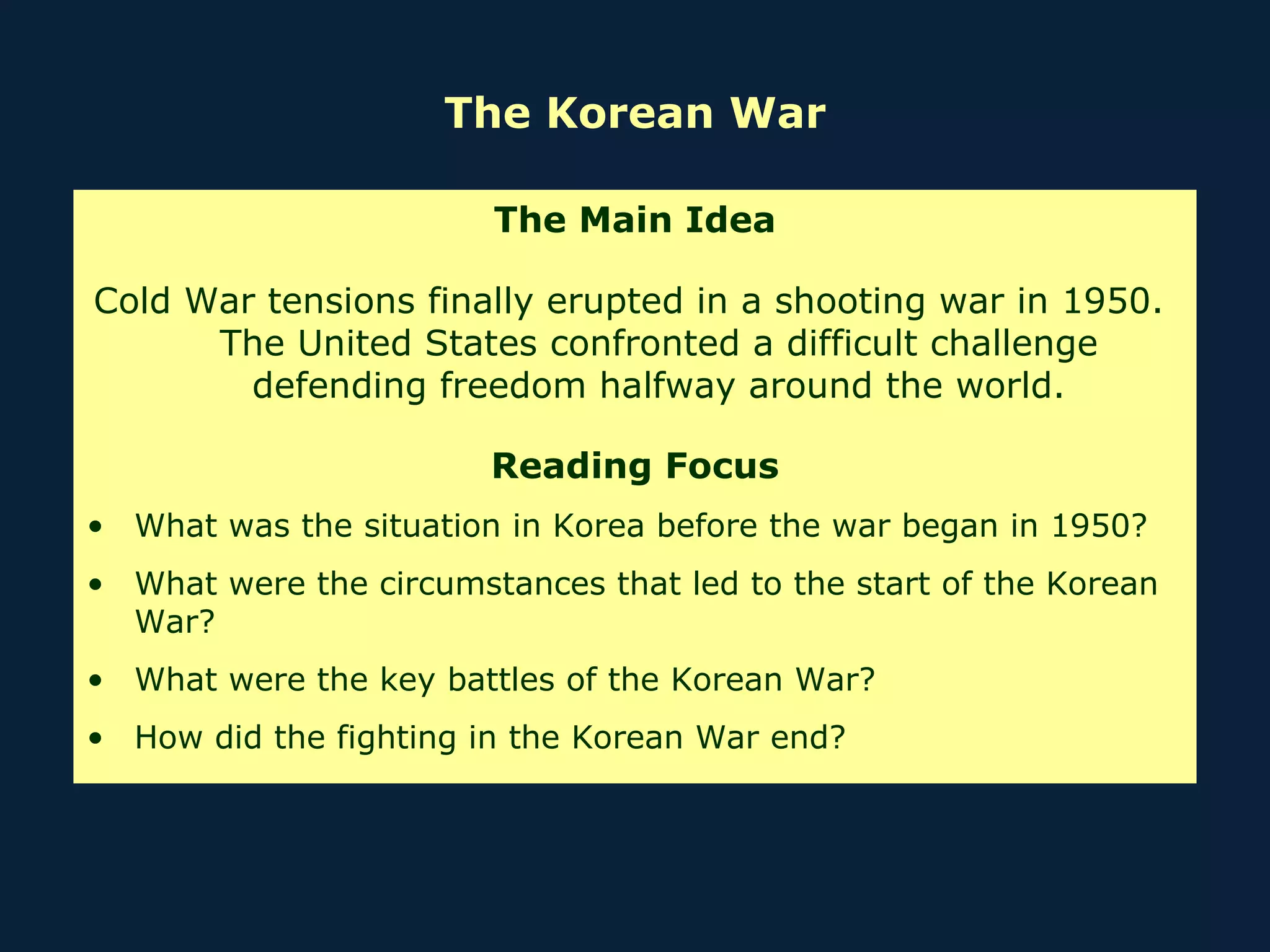 The Korean War The Main Idea Cold War tensions finally erupted in a shooting war in 1950.  The United States confronted a difficult challenge defending freedom halfway around the world. Reading Focus What was the situation in Korea before the war began in 1950?  What were the circumstances that led to the start of the Korean War? What were the key battles of the Korean War? How did the fighting in the Korean War end? 
