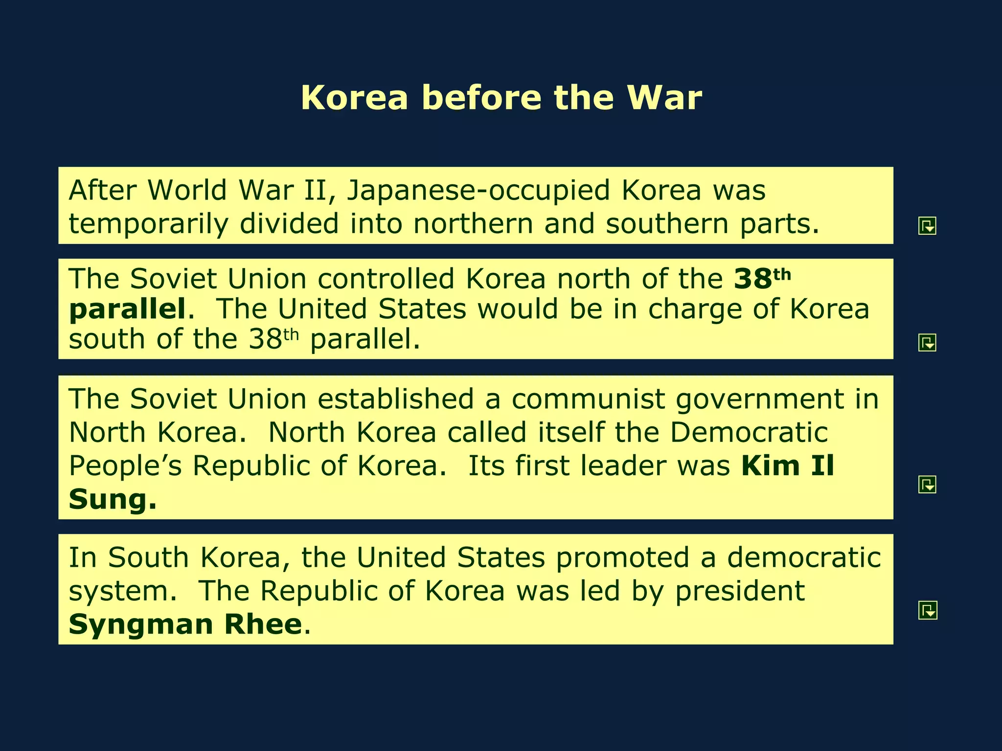 Korea before the War After World War II, Japanese-occupied Korea was temporarily divided into northern and southern parts. The Soviet Union controlled Korea north of the  38 th  parallel .  The United States would be in charge of Korea south of the 38 th  parallel. The Soviet Union established a communist government in North Korea.  North Korea called itself the Democratic People’s Republic of Korea.  Its first leader was  Kim Il Sung. In South Korea, the United States promoted a democratic system.  The Republic of Korea was led by president  Syngman Rhee . 