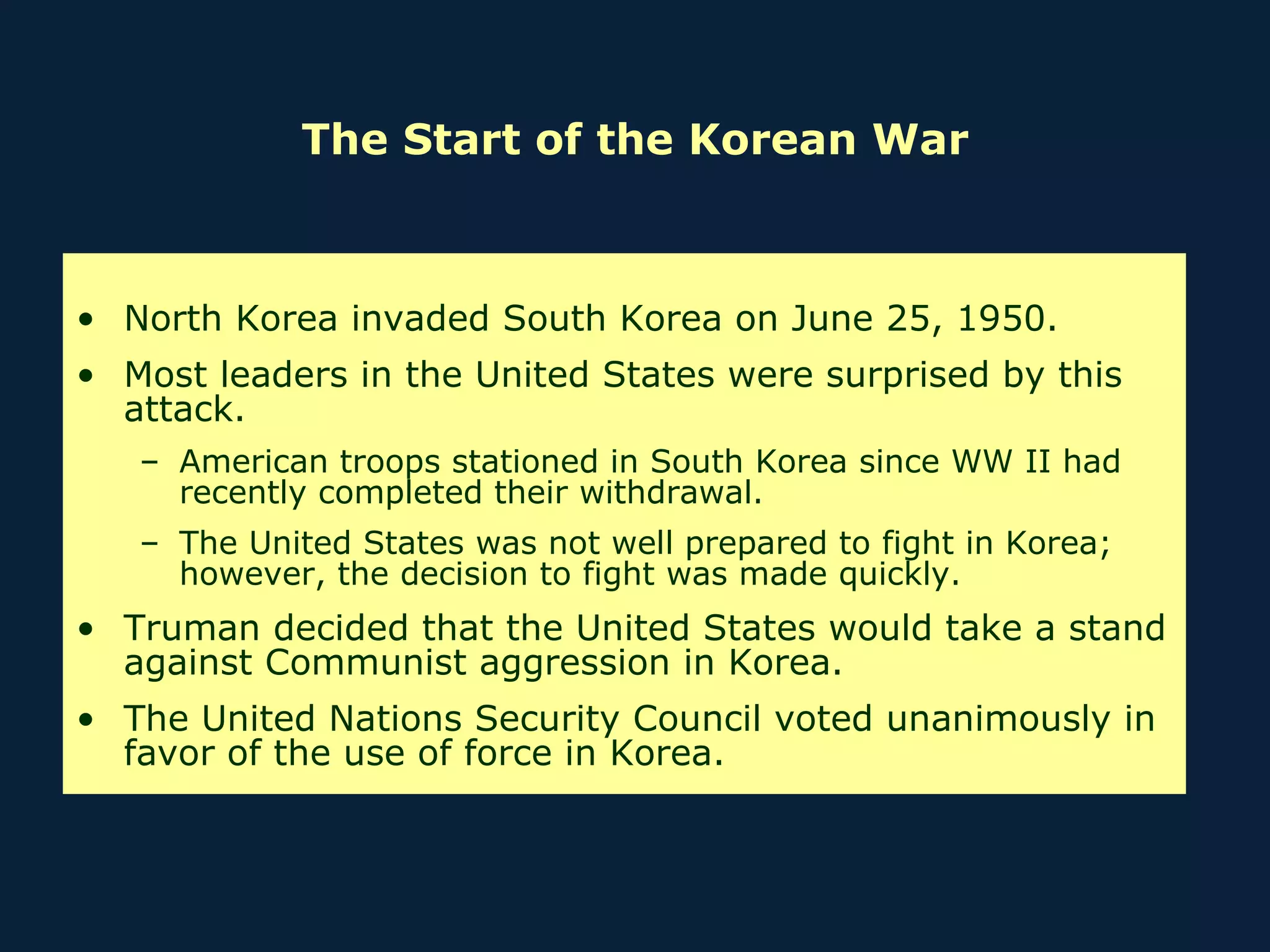 The Start of the Korean War North Korea invaded South Korea on June 25, 1950. Most leaders in the United States were surprised by this attack. American troops stationed in South Korea since WW II had recently completed their withdrawal. The United States was not well prepared to fight in Korea; however, the decision to fight was made quickly. Truman decided that the United States would take a stand against Communist aggression in Korea. The United Nations Security Council voted unanimously in favor of the use of force in Korea. 