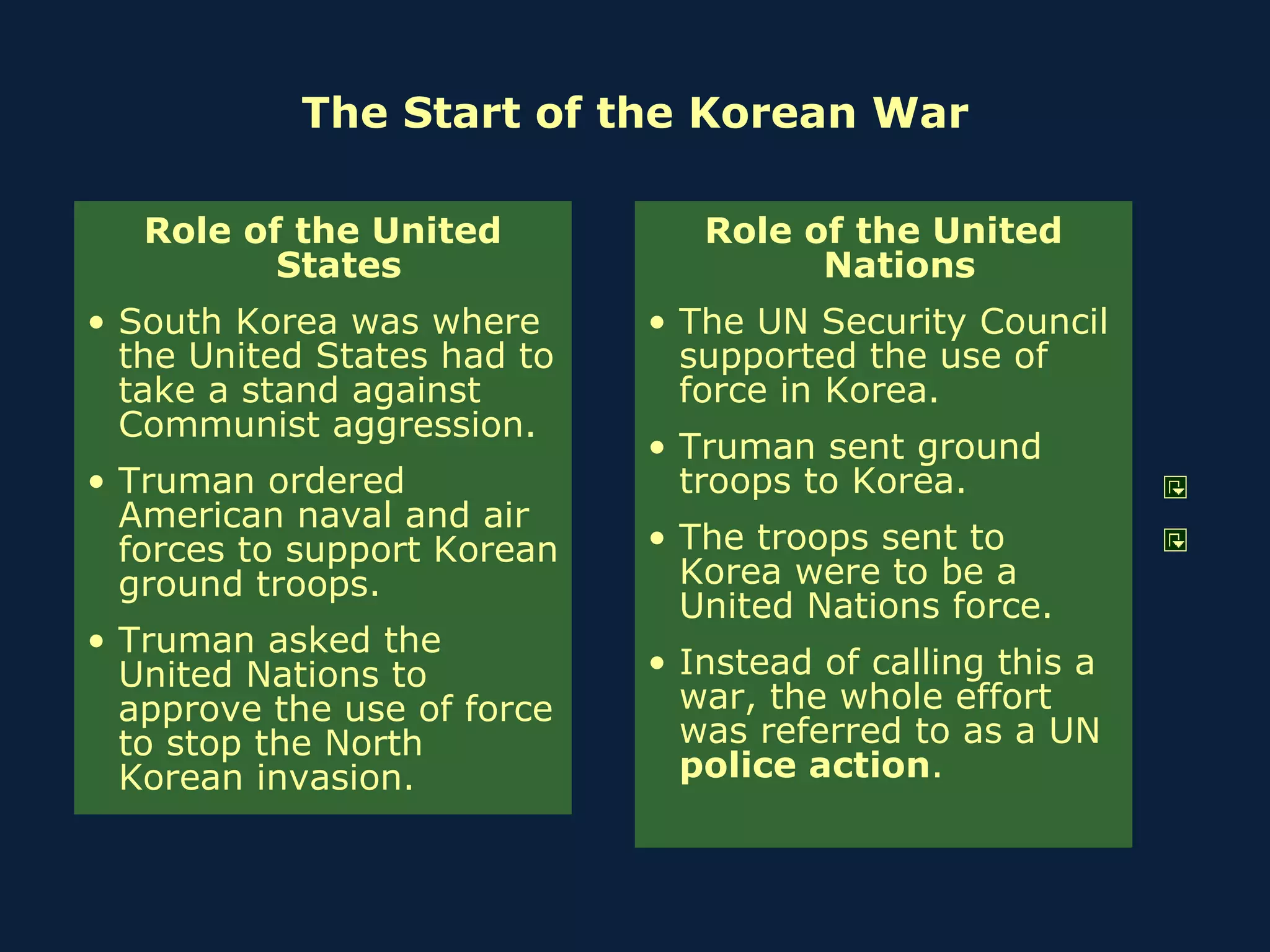 The Start of the Korean War Role of the United States South Korea was where the United States had to take a stand against Communist aggression. Truman ordered American naval and air forces to support Korean ground troops. Truman asked the United Nations to approve the use of force to stop the North Korean invasion. Role of the United Nations The UN Security Council supported the use of force in Korea. Truman sent ground troops to Korea. The troops sent to Korea were to be a United Nations force. Instead of calling this a war, the whole effort was referred to as a UN  police action . 
