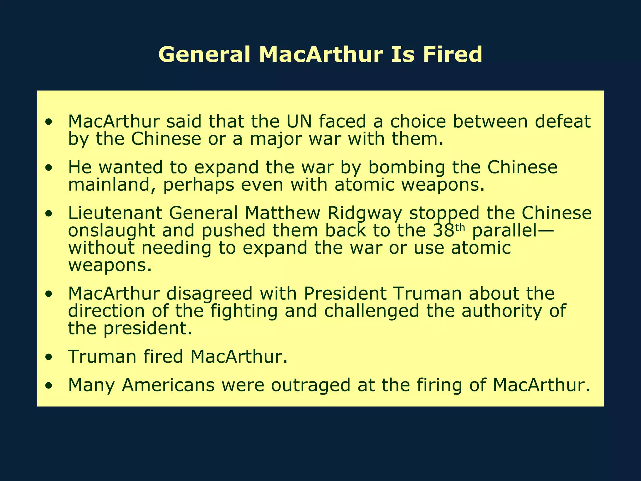 General MacArthur Is Fired MacArthur said that the UN faced a choice between defeat by the Chinese or a major war with them.  He wanted to expand the war by bombing the Chinese mainland, perhaps even with atomic weapons. Lieutenant General Matthew Ridgway stopped the Chinese onslaught and pushed them back to the 38 th  parallel—without needing to expand the war or use atomic weapons. MacArthur disagreed with President Truman about the direction of the fighting and challenged the authority of the president. Truman fired MacArthur. Many Americans were outraged at the firing of MacArthur. 