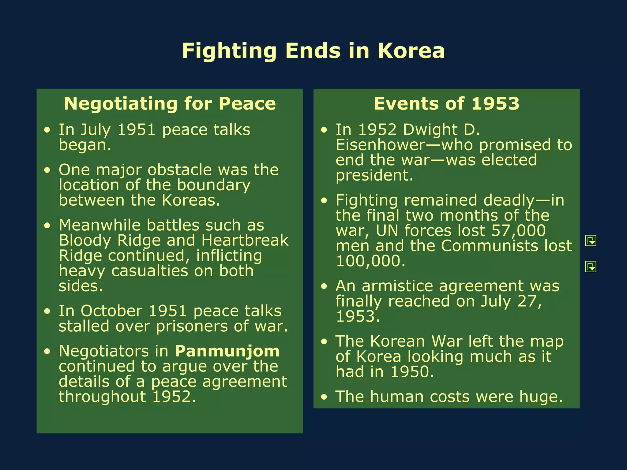 Fighting Ends in Korea Negotiating for Peace In July 1951 peace talks began. One major obstacle was the location of the boundary between the Koreas. Meanwhile battles such as Bloody Ridge and Heartbreak Ridge continued, inflicting heavy casualties on both sides. In October 1951 peace talks stalled over prisoners of war. Negotiators in  Panmunjom  continued to argue over the details of a peace agreement throughout 1952.  Events of 1953 In 1952 Dwight D. Eisenhower—who promised to end the war—was elected president. Fighting remained deadly—in the final two months of the war, UN forces lost 57,000 men and the Communists lost 100,000. An armistice agreement was finally reached on July 27, 1953. The Korean War left the map of Korea looking much as it had in 1950. The human costs were huge. 