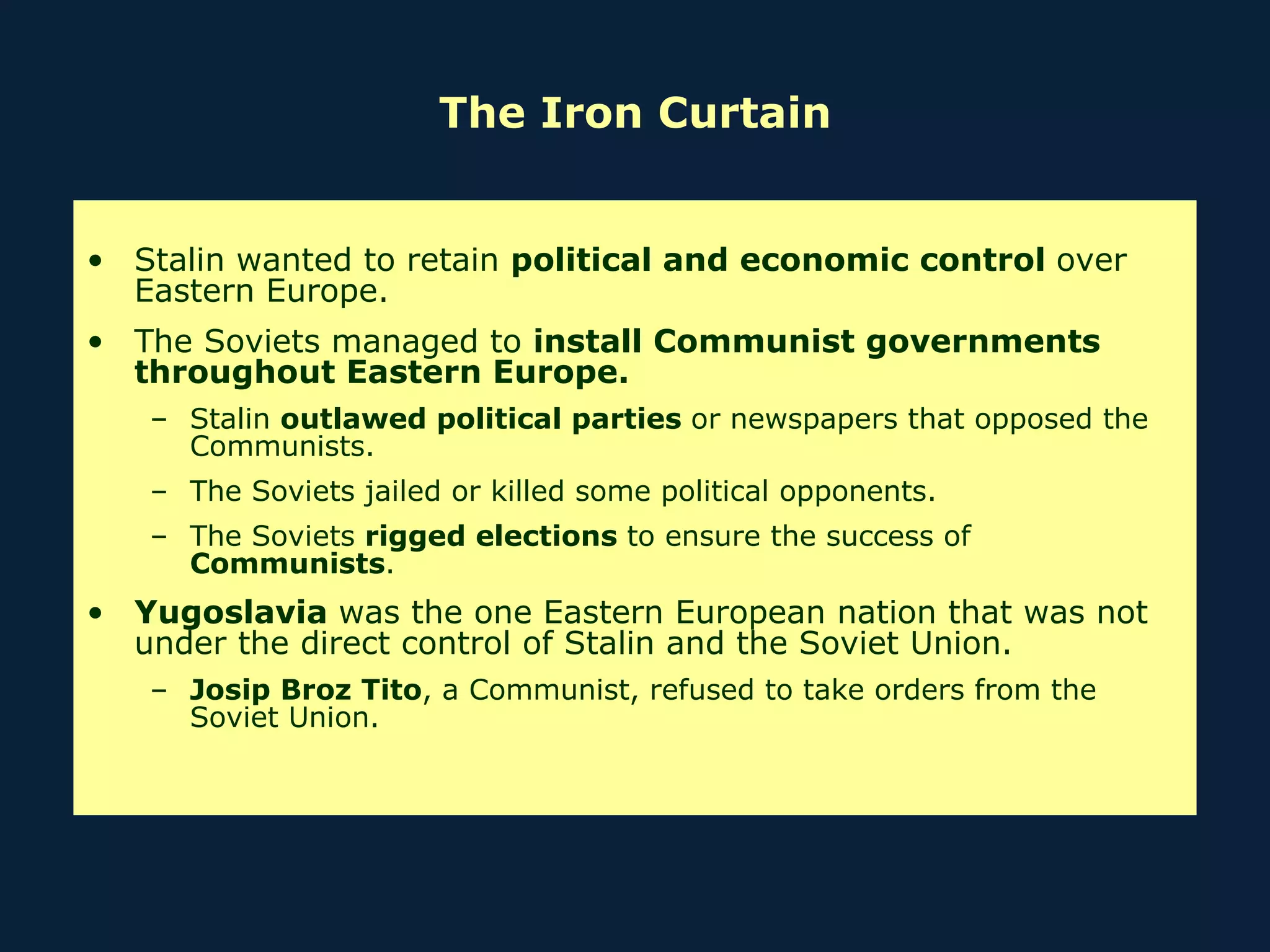 The Iron Curtain Stalin wanted to retain  political and economic control  over Eastern Europe. The Soviets managed to  install Communist governments throughout Eastern Europe. Stalin  outlawed political parties  or newspapers that opposed the Communists. The Soviets jailed or killed some political opponents. The Soviets  rigged elections  to ensure the success of  Communists . Yugoslavia  was the one Eastern European nation that was not under the direct control of Stalin and the Soviet Union.  Josip Broz Tito , a Communist, refused to take orders from the Soviet Union. 