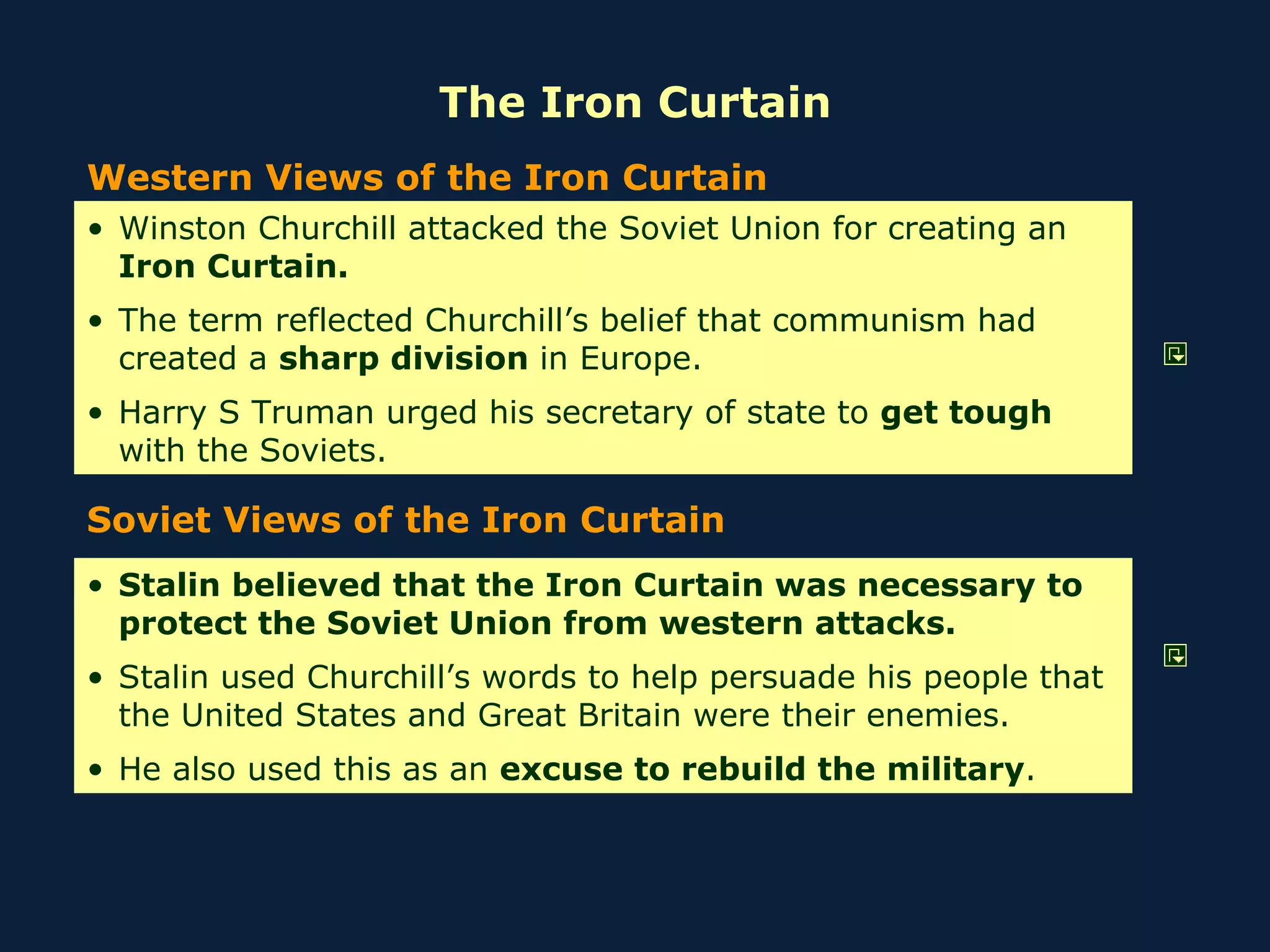 The Iron Curtain Western Views of the Iron Curtain Soviet Views of the Iron Curtain Winston Churchill attacked the Soviet Union for creating an  Iron Curtain. The term reflected Churchill’s belief that communism had created a  sharp division  in Europe. Harry S Truman urged his secretary of state to  get tough  with the Soviets. Stalin believed that the Iron Curtain was necessary to protect the Soviet Union from western attacks. Stalin used Churchill’s words to help persuade his people that the United States and Great Britain were their enemies. He also used this as an  excuse to rebuild the military .  