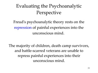 Evaluating the Psychoanalytic Perspective ,[object Object],The majority of children, death camp survivors, and battle-scarred veterans are unable to repress painful experiences into their unconscious mind. 