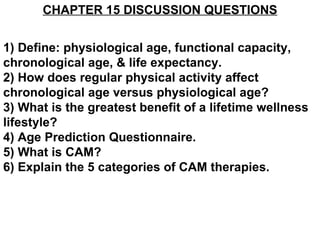 CHAPTER 15 DISCUSSION QUESTIONS 1) Define: physiological age, functional capacity, chronological age, & life expectancy. 2) How does regular physical activity affect chronological age versus physiological age? 3) What is the greatest benefit of a lifetime wellness lifestyle? 4) Age Prediction Questionnaire. 5) What is CAM? 6) Explain the 5 categories of CAM therapies.  