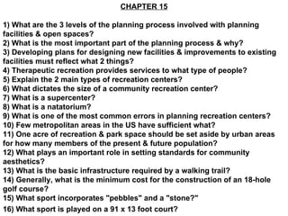 CHAPTER 15 1) What are the 3 levels of the planning process involved with planning facilities & open spaces? 2) What is the most important part of the planning process & why? 3) Developing plans for designing new facilities & improvements to existing facilities must reflect what 2 things? 4) Therapeutic recreation provides services to what type of people? 5) Explain the 2 main types of recreation centers? 6) What dictates the size of a community recreation center? 7) What is a supercenter? 8) What is a natatorium? 9) What is one of the most common errors in planning recreation centers? 10) Few metropolitan areas in the US have sufficient what? 11) One acre of recreation & park space should be set aside by urban areas for how many members of the present & future population? 12) What plays an important role in setting standards for community aesthetics? 13) What is the basic infrastructure required by a walking trail? 14) Generally, what is the minimum cost for the construction of an 18-hole golf course? 15) What sport incorporates &quot;pebbles&quot; and a &quot;stone?&quot; 16) What sport is played on a 91 x 13 foot court?   