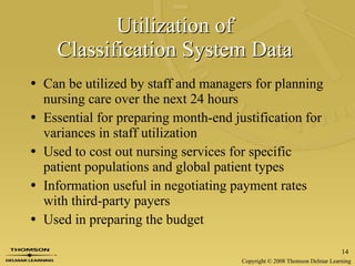 Utilization of  Classification System Data   Can be utilized by staff and managers for planning nursing care over the next 24 hours Essential for preparing month-end justification for variances in staff utilization Used to cost out nursing services for specific patient populations and global patient types Information useful in negotiating payment rates with third-party payers  Used in preparing the budget 
