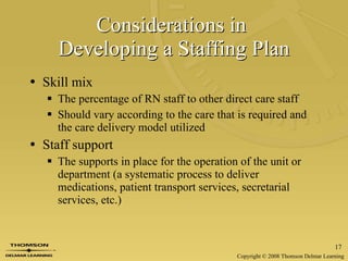 Considerations in  Developing a Staffing Plan Skill mix The percentage of RN staff to other direct care staff Should vary according to the care that is required and the care delivery model utilized Staff support The supports in place for the operation of the unit or department (a systematic process to deliver medications, patient transport services, secretarial services, etc.) 