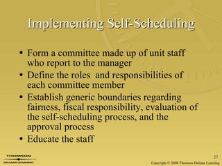Implementing Self-Scheduling Form a committee made up of unit staff who report to the manager Define the roles  and responsibilities of each committee member Establish generic boundaries regarding fairness, fiscal responsibility, evaluation of the self-scheduling process, and the approval process Educate the staff 