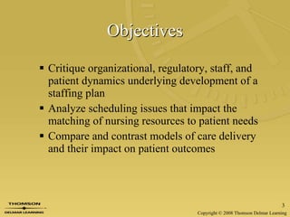 Objectives Critique organizational, regulatory, staff, and patient dynamics underlying development of a staffing plan Analyze scheduling issues that impact the matching of nursing resources to patient needs Compare and contrast models of care delivery and their impact on patient outcomes 