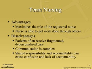 Team Nursing   Advantages Maximizes the role of the registered nurse Nurse is able to get work done through others  Disadvantages Patients often receive fragmented, depersonalized care Communication is complex Shared responsibility and accountability can cause confusion and lack of accountability 
