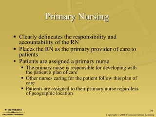 Primary Nursing   Clearly delineates the responsibility and accountability of the RN  Places the RN as the primary provider of care to patients Patients are assigned a primary nurse The primary nurse is responsible for developing with the patient a plan of care Other nurses caring for the patient follow this plan of care Patients are assigned to their primary nurse regardless of geographic location 