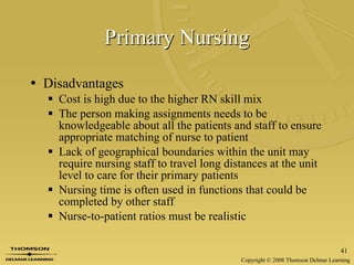 Primary Nursing Disadvantages Cost is high due to the higher RN skill mix The person making assignments needs to be knowledgeable about all the patients and staff to ensure appropriate matching of nurse to patient Lack of geographical boundaries within the unit may require nursing staff to travel long distances at the unit level to care for their primary patients Nursing time is often used in functions that could be completed by other staff Nurse-to-patient ratios must be realistic 