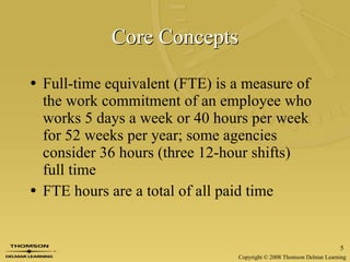 Core Concepts Full-time equivalent (FTE) is a measure of the work commitment of an employee who works 5 days a week or 40 hours per week for 52 weeks per year; some agencies consider 36 hours (three 12-hour shifts)  full time FTE hours are a total of all paid time 