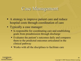 Case Management   A strategy to improve patient care and reduce hospital costs through coordination of care Typically a case manager: Is responsible for coordinating care and establishing goals from preadmission through discharge Evaluates the patient’s outcomes daily and compares them to the predicted outcomes articulated in the clinical pathway Works with all the disciplines to facilitate care 